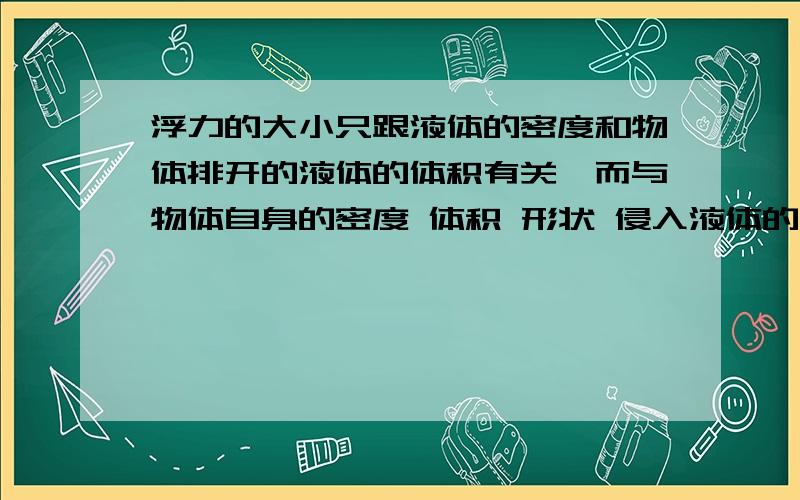 浮力的大小只跟液体的密度和物体排开的液体的体积有关,而与物体自身的密度 体积 形状 侵入液体的深度等因素均无关为什么