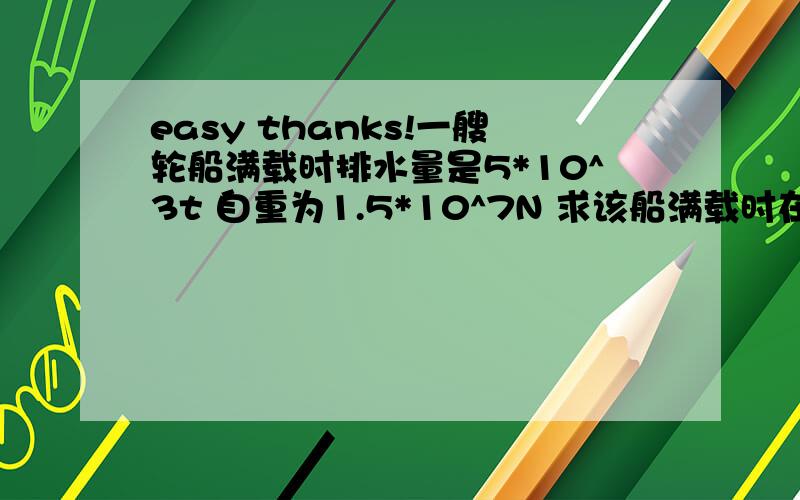 easy thanks!一艘轮船满载时排水量是5*10^3t 自重为1.5*10^7N 求该船满载时在河水中受的浮力是多少N?所装货物是多少t?