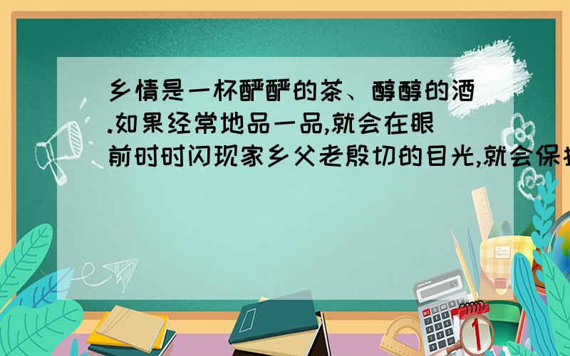 乡情是一杯酽酽的茶、醇醇的酒.如果经常地品一品,就会在眼前时时闪现家乡父老殷切的目光,就会保持更多更多的质朴与真诚,就会保留一份永恒的平民情结和赤子之心.仿写：乡情是 .如果 ,