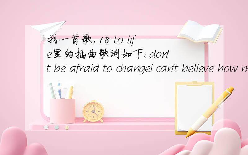 找一首歌,18 to life里的插曲歌词如下：don't be afraid to changei can't believe how much my life's been rearrangedsometimes it seems the dream is falling out of rangehow could you know the world could be so strangedon't be afraid to change