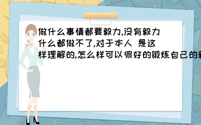 做什么事情都要毅力,没有毅力什么都做不了,对于本人 是这样理解的,怎么样可以很好的锻炼自己的毅力呢?是不不每天坚持自己不想做的事情,持之以恒才可以锻炼展开的毅力呢?