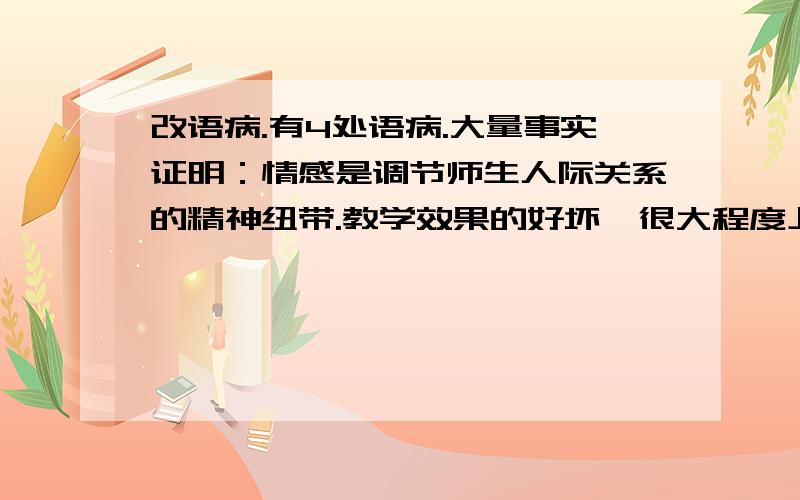 改语病.有4处语病.大量事实证明：情感是调节师生人际关系的精神纽带.教学效果的好坏,很大程度上决定师生感情的好坏.师生间搭起情感交流的桥梁,彼此相互信任并尊重,教学效果就会好；