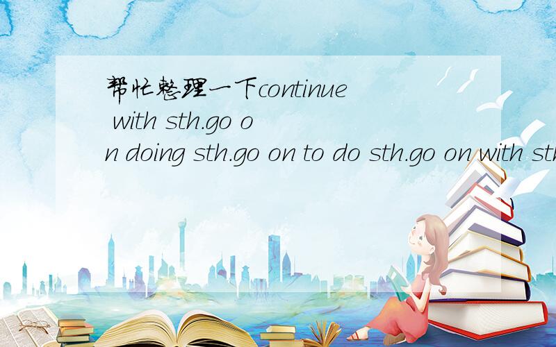 帮忙整理一下continue with sth.go on doing sth.go on to do sth.go on with sth.等的相等关系和用法还有continue doing sth.continue doing sth.