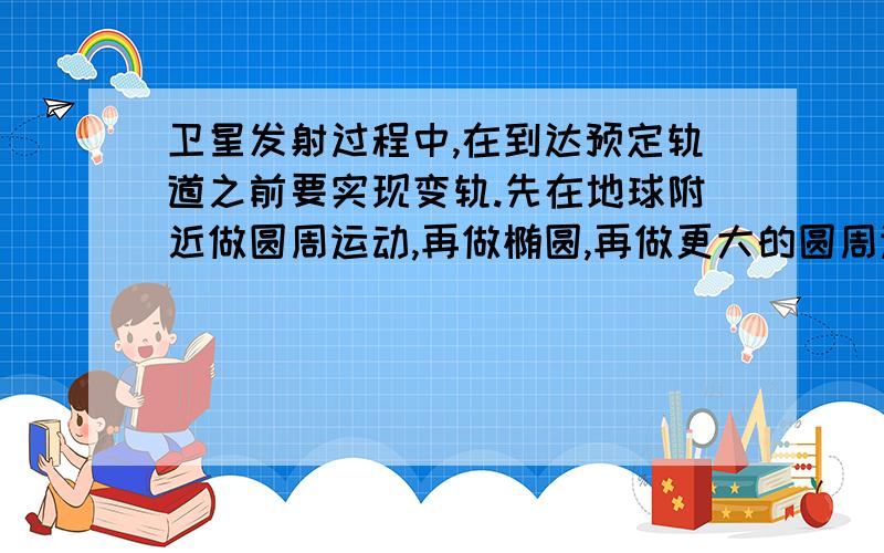 卫星发射过程中,在到达预定轨道之前要实现变轨.先在地球附近做圆周运动,再做椭圆,再做更大的圆周运动,（小圆与椭圆相切,大圆也与椭圆相切）到达预定轨道,问在这3个过程中的速度和加