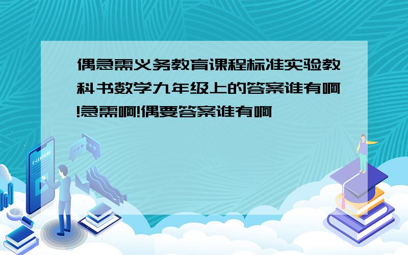 偶急需义务教育课程标准实验教科书数学九年级上的答案谁有啊!急需啊!偶要答案谁有啊