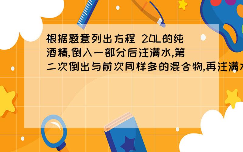 根据题意列出方程 20L的纯酒精,倒入一部分后注满水,第二次倒出与前次同样多的混合物,再注满水,此时容器内的水是纯酒精的3倍,求第一次倒出酒精的数量.注意未知数可以随便设,跟密度无关,