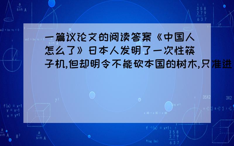 一篇议论文的阅读答案《中国人怎么了》日本人发明了一次性筷子机,但却明令不能砍本国的树木,只准进口中国等国家的木材.虽然他们的森林覆盖面积占国土总面积的“65%,而中国的森林覆盖