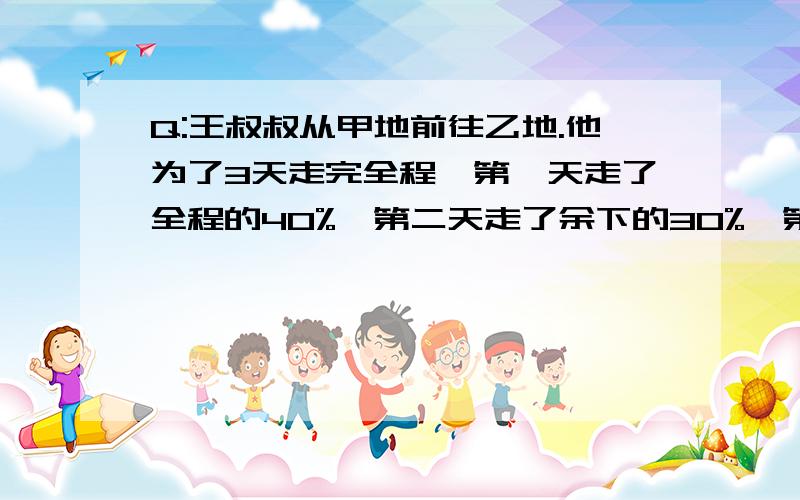 Q:王叔叔从甲地前往乙地.他为了3天走完全程,第一天走了全程的40%,第二天走了余下的30%,第三天走了比第一天的75%还多6千米,求从甲地到乙地的全程有多少千米?老规矩：列式计算说原因,