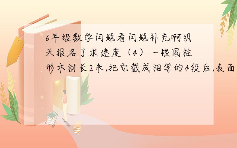 6年级数学问题看问题补充啊明天报名了求速度（4）一根圆柱形木材长2米,把它截成相等的4段后,表面积增加了18.84平方厘米.原来这根圆木的体积是多少立方厘米?