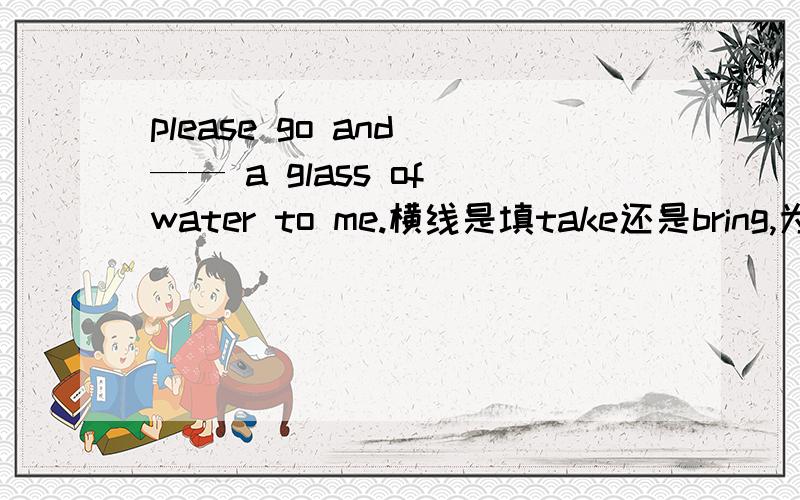 please go and —— a glass of water to me.横线是填take还是bring,为什么?如果填take,take意思不是带去（活动方向常常是离开说话者或被谈到的人或某个具体的位置）而to me````十万急!