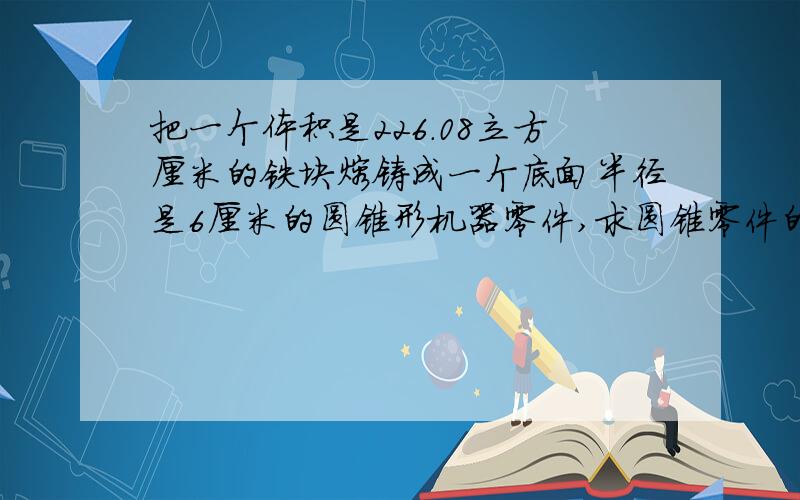 把一个体积是226.08立方厘米的铁块熔铸成一个底面半径是6厘米的圆锥形机器零件,求圆锥零件的高?（列方程回答）