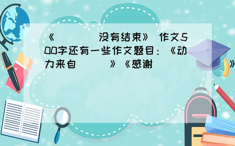 《____没有结束》 作文500字还有一些作文题目：《动力来自___》《感谢_______》 两个都500字现在就找《____没有结束》 作文500字 其他两篇我找到啦