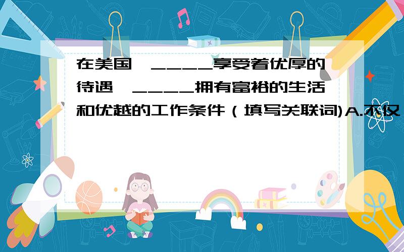 在美国,____享受着优厚的待遇,____拥有富裕的生活和优越的工作条件（填写关联词)A.不仅……而且 B.因为……所以 C.虽然……但是