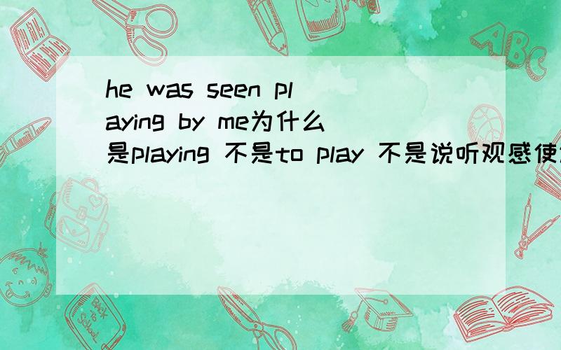 he was seen playing by me为什么是playing 不是to play 不是说听观感使让帮被动的时候要还原to吗