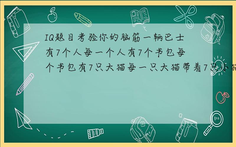 IQ题目考验你的脑筋一辆巴士有7个人每一个人有7个书包每个书包有7只大猫每一只大猫带着7只小猫请问全部共有多少只脚?