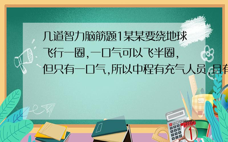 几道智力脑筋题1某某要绕地球飞行一圈,一口气可以飞半圈,但只有一口气,所以中程有充气人员,且有无数个都叫某某,要求必须有一个某某飞完,中途不着地,所有某某都要不着地回到起点,所有