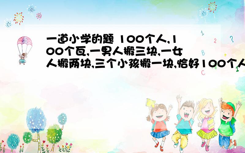 一道小学的题 100个人,100个瓦,一男人搬三块,一女人搬两块,三个小孩搬一块,恰好100个人搬完100块瓦.问男人、女人和小孩各多少人