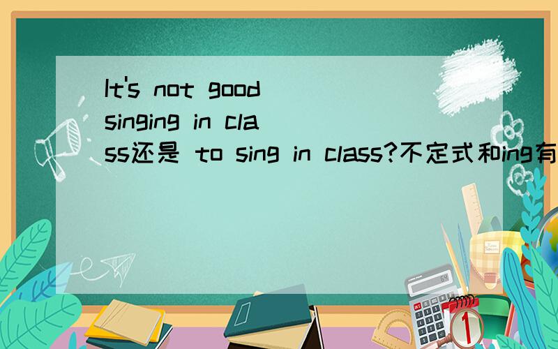 It's not good singing in class还是 to sing in class?不定式和ing有什么区别呢用ing形式可以吗？