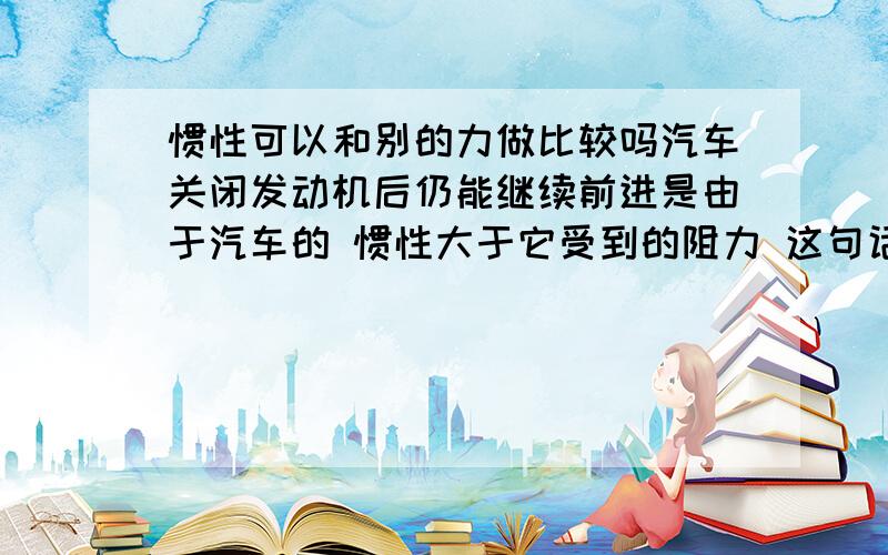 惯性可以和别的力做比较吗汽车关闭发动机后仍能继续前进是由于汽车的 惯性大于它受到的阻力 这句话为什么错了 百度的网友说：惯性不可以和别的力做比较.请认真回答.听懂了便给分