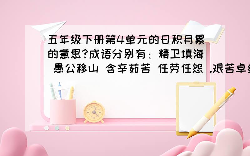 五年级下册第4单元的日积月累的意思?成语分别有：精卫填海 愚公移山 含辛茹苦 任劳任怨 .艰苦卓绝 百折不挠 千里迢迢 肝胆相照 .风雨无阻 坚贞不屈 赤胆忠心 全心全意 .鞠躬尽瘁 扶危济