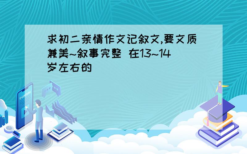 求初二亲情作文记叙文,要文质兼美~叙事完整 在13~14岁左右的