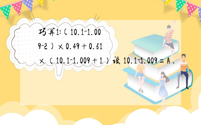 巧算1:(10.1-1.009-2)×0.49+0.51×（10.1-1.009+1）设 10.1-1.009=A .