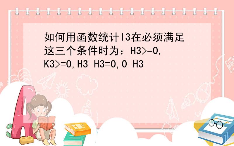 如何用函数统计I3在必须满足这三个条件时为：H3>=0,K3>=0,H3 H3=0,0 H3