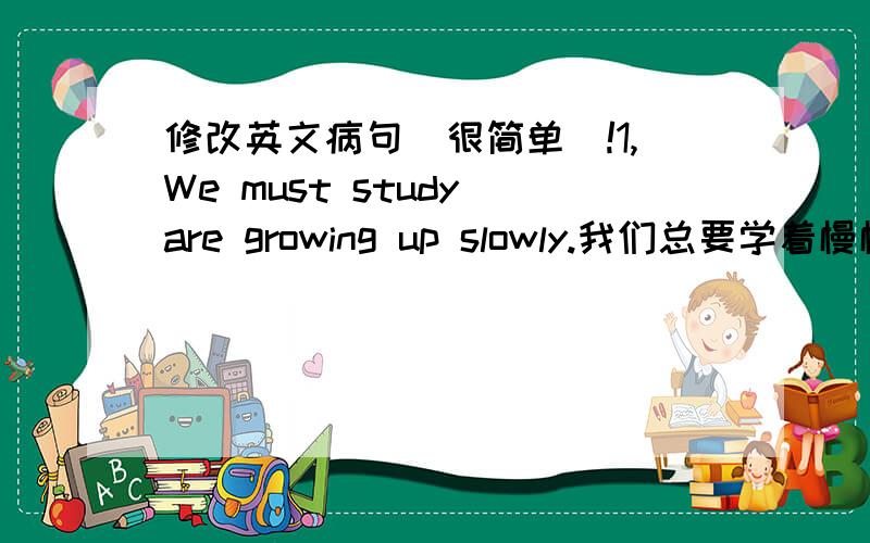 修改英文病句（很简单）!1,We must study are growing up slowly.我们总要学着慢慢长大/我们必须学着慢慢长大2,time is never for no one.时间从不为任何人所停留/光阴不待人-----------------------------------------