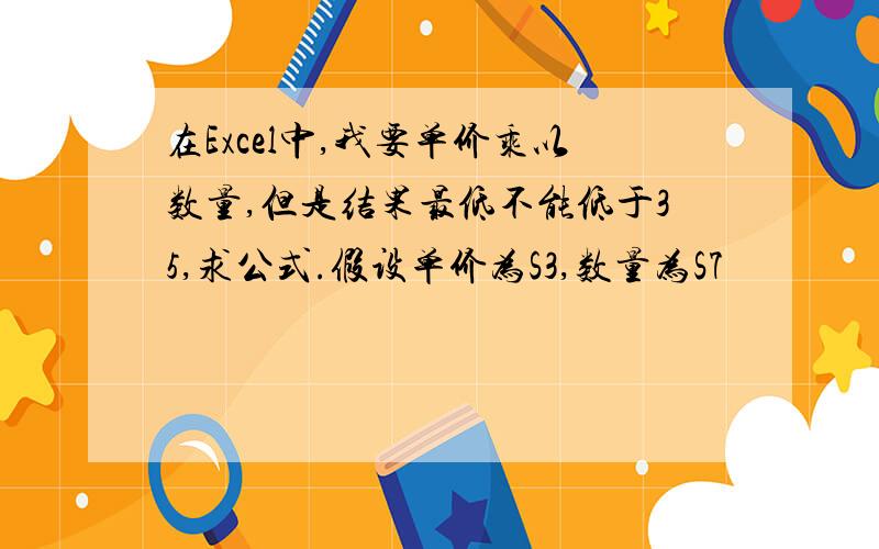 在Excel中,我要单价乘以数量,但是结果最低不能低于35,求公式.假设单价为S3,数量为S7