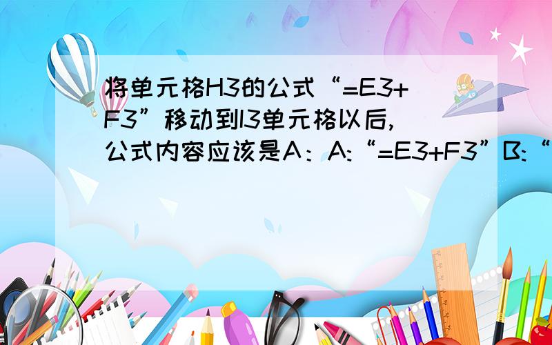 将单元格H3的公式“=E3+F3”移动到I3单元格以后,公式内容应该是A：A:“=E3+F3”B:“=E4+F4”C:“=F3+G3”D:“=F4+G4”还有 EXCEL公式移动到其他单元格后,其内容不会发生改变A.A:是B:否不过我怎么记得