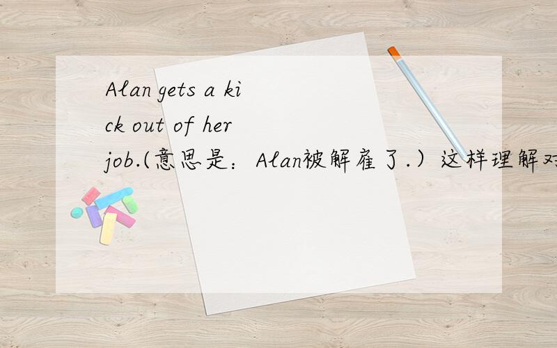 Alan gets a kick out of her job.(意思是：Alan被解雇了.）这样理解对吗?