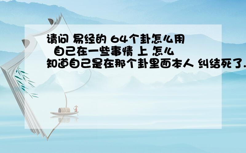 请问 易经的 64个卦怎么用  自己在一些事情 上 怎么知道自己是在那个卦里面本人 纠结死了.  难道是用 硬币 来丢6次 来起卦? 本人没什么分数了    由于 还有其他问题要提问 所以 只能给 15分