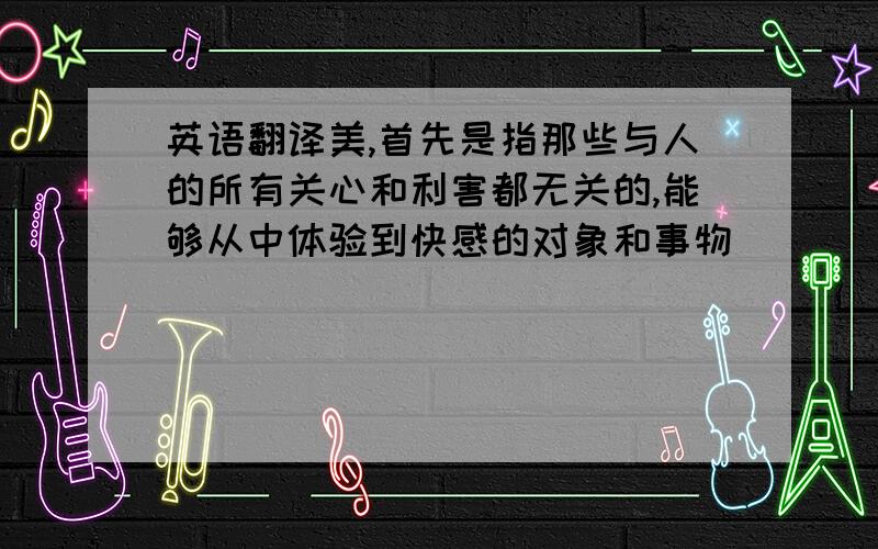 英语翻译美,首先是指那些与人的所有关心和利害都无关的,能够从中体验到快感的对象和事物