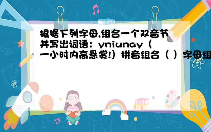 根据下列字母,组合一个双音节并写出词语：yniunay（一小时内高悬赏!）拼音组合（ ）字母组合（ ）