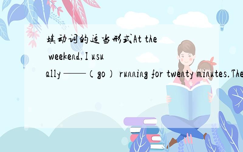 填动词的适当形式At the weekend,I usually ——（go） running for twenty minutes.Then I ——（play）volleyball.My mother ——（not watch）the games ,but my father likes—（watch）them.I ——（be） good at volleyball.Sometimes