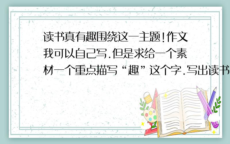 读书真有趣围绕这一主题!作文我可以自己写.但是求给一个素材一个重点描写“趣”这个字.写出读书时发生的趣事!给我一个素材.不用长篇大写,就给个素材,（素材如：上厕所是看书迟到,吃