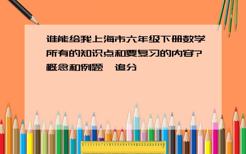 谁能给我上海市六年级下册数学所有的知识点和要复习的内容?概念和例题,追分