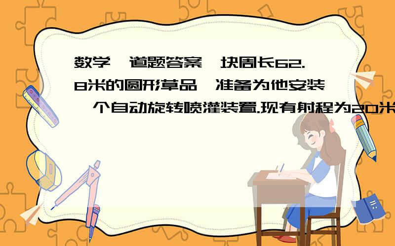 数学一道题答案一块周长62.8米的圆形草品,准备为他安装一个自动旋转喷灌装置.现有射程为20米、15米、10米三种喷灌装置,你认为选择哪种比较合适?安装在什么地方?说下怎么做,为什么,然后