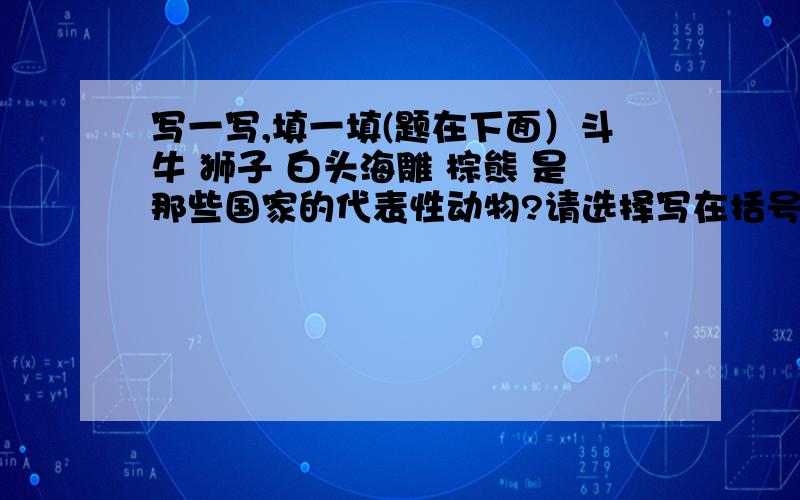 写一写,填一填(题在下面）斗牛 狮子 白头海雕 棕熊 是那些国家的代表性动物?请选择写在括号里,俄罗斯（ ） 美国（ ） 英国（ ） 西班牙 （ ）