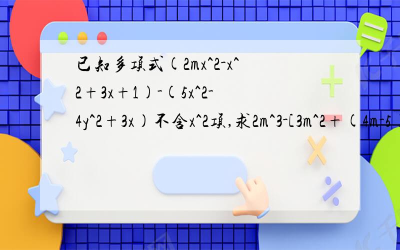 已知多项式(2mx^2-x^2+3x+1)-(5x^2-4y^2+3x)不含x^2项,求2m^3-[3m^2+(4m-5)+m]的值急求谢谢