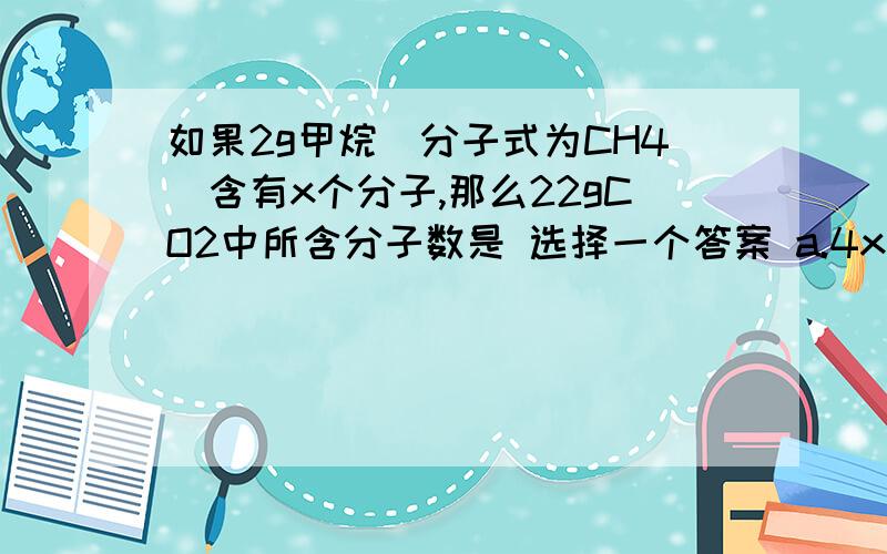 如果2g甲烷(分子式为CH4)含有x个分子,那么22gCO2中所含分子数是 选择一个答案 a.4x b.x c.3x d.0.5x一个126C原子的质量为ag，一个R原子的质量为bg，阿伏加德罗常数为NA，则R的相对原子质量的数值为