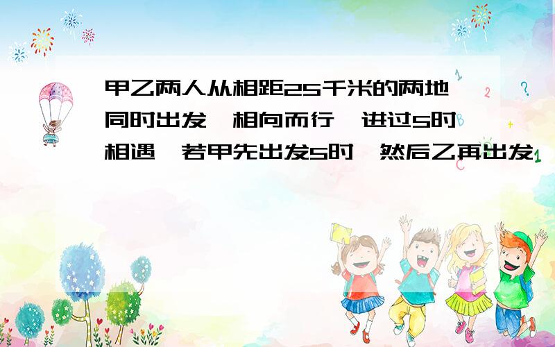 甲乙两人从相距25千米的两地同时出发,相向而行,进过5时相遇,若甲先出发5时,然后乙再出发,这样经过3时两人相遇,求甲、乙两人的速度跪求!只有一天时间!