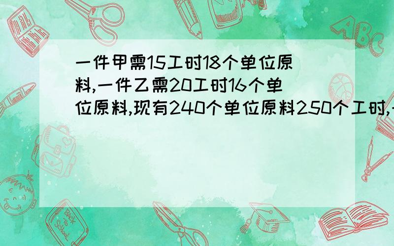 一件甲需15工时18个单位原料,一件乙需20工时16个单位原料,现有240个单位原料250个工时,一件甲的售价比一件乙的售价少10元,8件甲的售价等于7件乙的售价,在生产甲不超5件且预计总售价为590元,