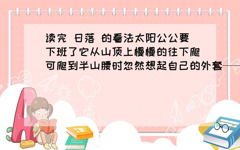 读完 日落 的看法太阳公公要下班了它从山顶上慢慢的往下爬可爬到半山腰时忽然想起自己的外套——白云还落在天上就伸手往天上打了一个长长的招呼白云就随着太阳公公悠悠地回家