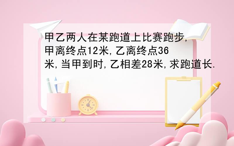 甲乙两人在某跑道上比赛跑步,甲离终点12米,乙离终点36米,当甲到时,乙相差28米,求跑道长.