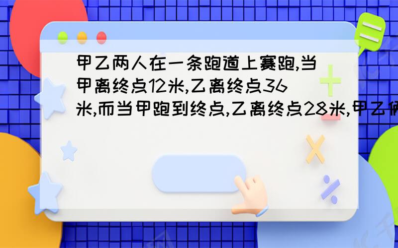 甲乙两人在一条跑道上赛跑,当甲离终点12米,乙离终点36米,而当甲跑到终点,乙离终点28米,甲乙俩人速度不变,求全长