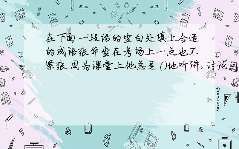 在下面一段话的空白处填上合适的成语张华坐在考场上一点也不紧张.因为课堂上他总是（）地听讲,讨论问题从不（）乱说一气,总是经过（）说得（）,连老师听了也频频点头,他写起作业总