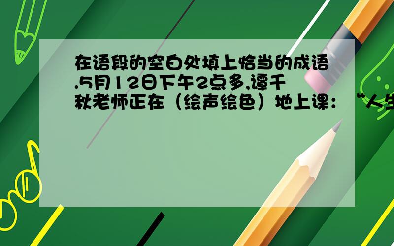 在语段的空白处填上恰当的成语.5月12日下午2点多,谭千秋老师正在（绘声绘色）地上课：“人生的价值是什么?是(大公无私),是为他人着想……”突然,（ ）,谭老师让同学们赶快跑.眼看教学