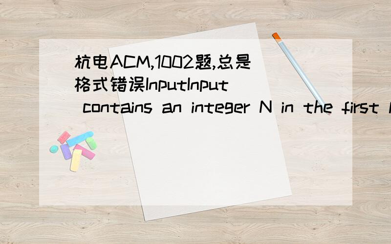 杭电ACM,1002题,总是格式错误InputInput contains an integer N in the first line,and then N lines follow.Each line starts with a integer M,and then M integers follow in the same line.我的程序：OutputFor each group of input integers you sho