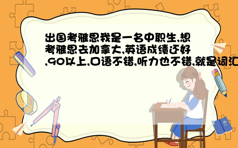 出国考雅思我是一名中职生,想考雅思去加拿大,英语成绩还好,90以上,口语不错,听力也不错,就是词汇量到了一个瓶颈期.想问一下从学习到考雅思的话 大约要多长时间?大约要花多少钱?